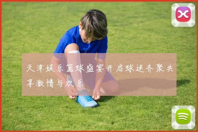 天津娱乐篮球盛宴开启球迷齐聚共享激情与欢乐