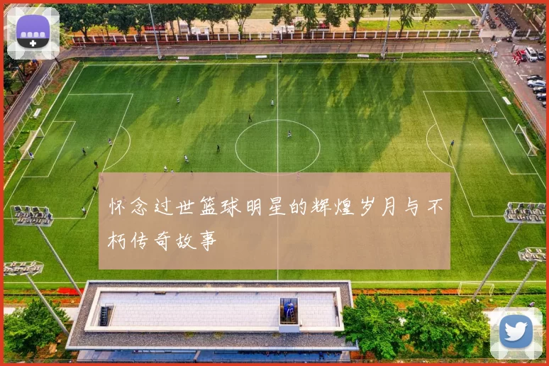 怀念过世篮球明星的辉煌岁月与不朽传奇故事