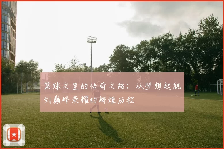 篮球之皇的传奇之路：从梦想起航到巅峰荣耀的辉煌历程